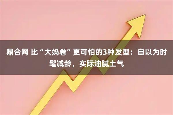 鼎合网 比“大妈卷”更可怕的3种发型：自以为时髦减龄，实际油腻土气