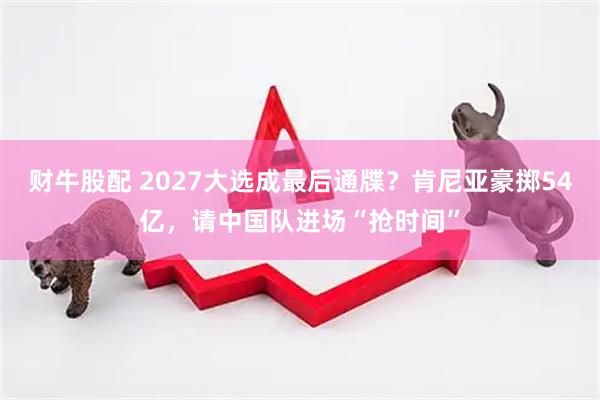 财牛股配 2027大选成最后通牒？肯尼亚豪掷54亿，请中国队进场“抢时间”
